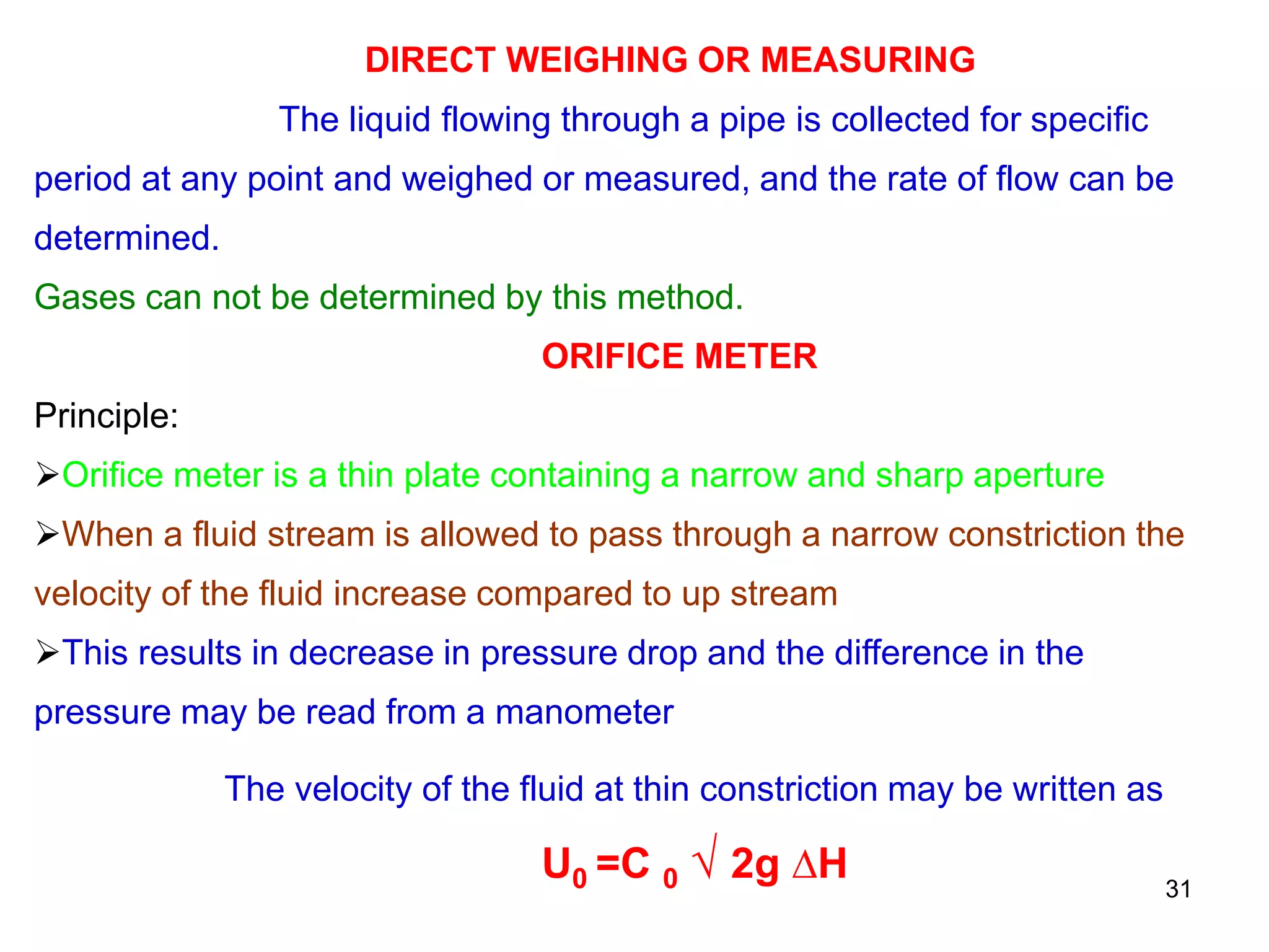 DIRECT WEIGHING OR MEASURING
The liquid flowing through a pipe is collected for specific
period at any point and weighed or measured, and the rate of flow can be
determined.
Gases can not be determined by this method.
ORIFICE METER
Principle:
Orifice meter is a thin plate containing a narrow and sharp aperture
When a fluid stream is allowed to pass through a narrow constriction the
velocity of the fluid increase compared to up stream
This results in decrease in pressure drop and the difference in the
pressure may be read from a manometer
The velocity of the fluid at thin constriction may be written as
U0 =C 0 √ 2g ∆H 31
 