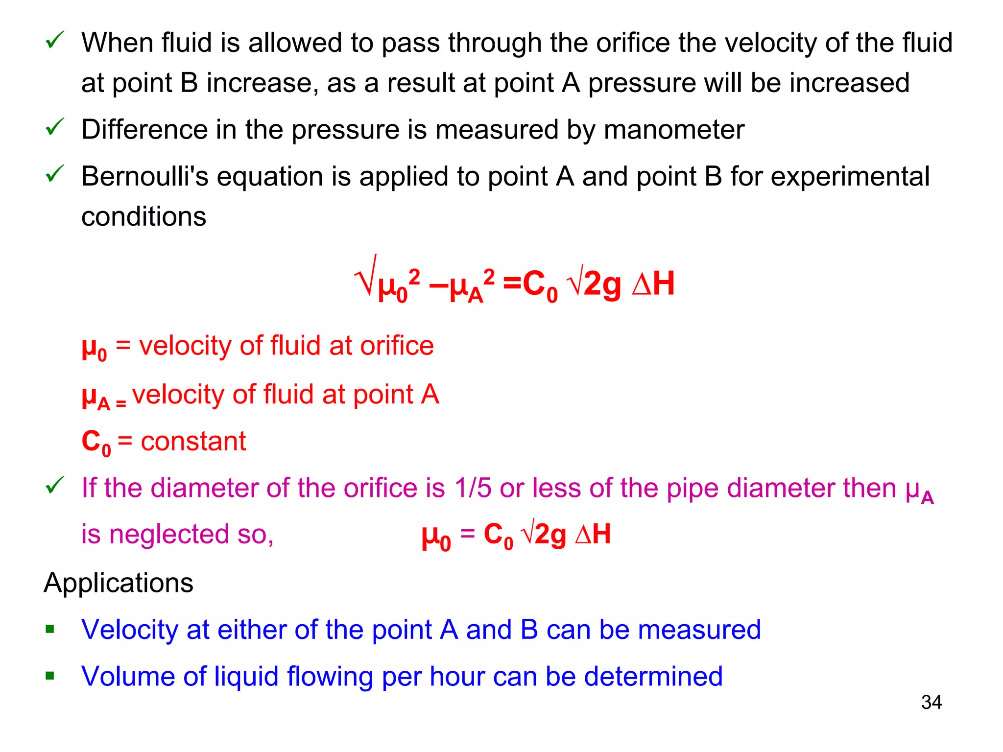  When fluid is allowed to pass through the orifice the velocity of the fluid
at point B increase, as a result at point A pressure will be increased
 Difference in the pressure is measured by manometer
 Bernoulli's equation is applied to point A and point B for experimental
conditions
√µ0
2 –µA
2 =C0 √2g ∆H
µ0 = velocity of fluid at orifice
µA = velocity of fluid at point A
C0 = constant
 If the diameter of the orifice is 1/5 or less of the pipe diameter then µA
is neglected so, µ0 = C0 √2g ∆H
Applications
 Velocity at either of the point A and B can be measured
 Volume of liquid flowing per hour can be determined
34
 