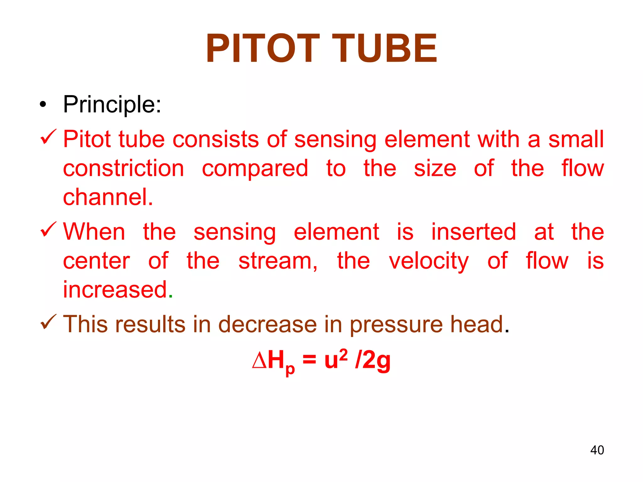 PITOT TUBE
• Principle:
 Pitot tube consists of sensing element with a small
constriction compared to the size of the flow
channel.
 When the sensing element is inserted at the
center of the stream, the velocity of flow is
increased.
 This results in decrease in pressure head.
∆Hp = u2 /2g
40
 
