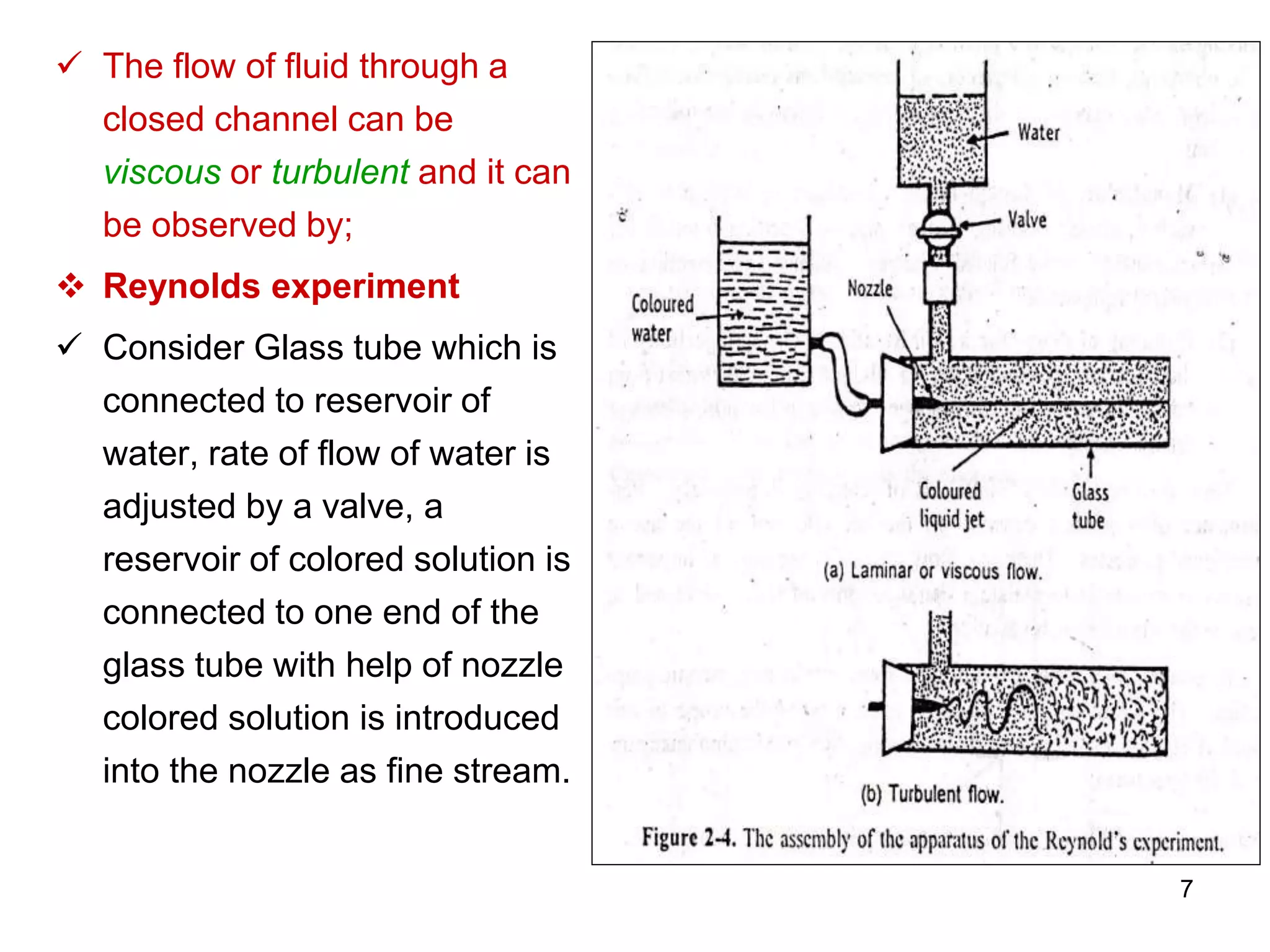  The flow of fluid through a
closed channel can be
viscous or turbulent and it can
be observed by;
 Reynolds experiment
 Consider Glass tube which is
connected to reservoir of
water, rate of flow of water is
adjusted by a valve, a
reservoir of colored solution is
connected to one end of the
glass tube with help of nozzle
colored solution is introduced
into the nozzle as fine stream.
7
 