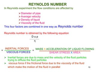 REYNOLDS NUMBER
In Reynolds experiment the flow conditions are affected by
Diameter of pipe
Average velocity
Density of liquid
Viscosity of the fluid
This four factors are combined in one way as Reynolds number
Reynolds number is obtained by the following equation
 Inertial forces are due to mass and the velocity of the fluid particles
trying to diffuse the fluid particles
 viscous force if the frictional force due to the viscosity of the fluid
which make the motion of the fluid in parallel
D u ρ
η
INERTIAL FORCES
= ------------------------------ =
VISCOUS FORCES
MASS X ACCELERATION OF LIQUID FLOWING
----------------------------------------------------------
SHEAR STRESS X AREA
10
 