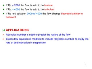  If Re < 2000 the flow is said to be laminar
 If Re > 4000 the flow is said to be turbulent
 If Re lies between 2000 to 4000 the flow change between laminar to
turbulent
 APPLICATIONS
 Reynolds number is used to predict the nature of the flow
 Stocks law equation is modified to include Reynolds number to study the
rate of sedimentation in suspension
11
 