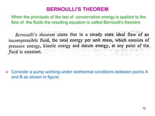 BERNOULLI'S THEOREM
When the principals of the law of conservation energy is applied to the
flow of the fluids the resulting equation is called Bernoulli's theorem
 Consider a pump working under isothermal conditions between points A
and B as shown in figure;
12
 
