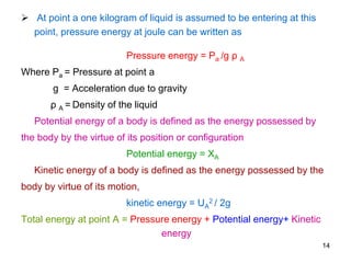  At point a one kilogram of liquid is assumed to be entering at this
point, pressure energy at joule can be written as
Pressure energy = Pa /g ρ A
Where Pa = Pressure at point a
g = Acceleration due to gravity
ρ A = Density of the liquid
Potential energy of a body is defined as the energy possessed by
the body by the virtue of its position or configuration
Potential energy = XA
Kinetic energy of a body is defined as the energy possessed by the
body by virtue of its motion,
kinetic energy = UA
2 / 2g
Total energy at point A = Pressure energy + Potential energy+ Kinetic
energy
14
 