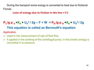 During the transport some energy is converted to heat due to frictional
Forces
Loss of energy due to friction in the line = FJ
Pa /g ρ A +XA + UA
2 / 2g – F + W = PB /g ρ B +XB + UB
2 / 2g
This equation is called as Bernoulli's equation
Application
 Used in the measurement of rate of fluid flow
 It applied in the working of the centrifugal pump, in this kinetic energy is
converted in to pressure
16
 