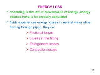 ENERGY LOSS
 According to the law of conversation of energy ,energy
balance have to be properly calculated
 fluids experiences energy losses in several ways while
flowing through pipes, they are
 Frictional losses
 Losses in the fitting
 Enlargement losses
 Contraction losses
17
 