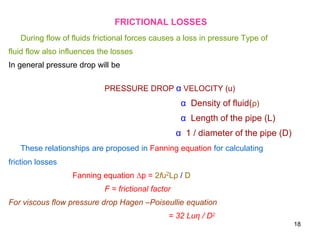 FRICTIONAL LOSSES
During flow of fluids frictional forces causes a loss in pressure Type of
fluid flow also influences the losses
In general pressure drop will be
PRESSURE DROP α VELOCITY (u)
α Density of fluid(ρ)
α Length of the pipe (L)
α 1 / diameter of the pipe (D)
These relationships are proposed in Fanning equation for calculating
friction losses
Fanning equation ∆p = 2fu2Lρ / D
F = frictional factor
For viscous flow pressure drop Hagen –Poiseullie equation
= 32 Luη / D2
18
 
