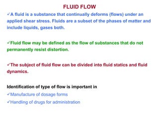 FLUID FLOW
A fluid is a substance that continually deforms (flows) under an
applied shear stress. Fluids are a subset of the phases of matter and
include liquids, gases both.
Fluid flow may be defined as the flow of substances that do not
permanently resist distortion.
The subject of fluid flow can be divided into fluid statics and fluid
dynamics.
Identification of type of flow is important in
Manufacture of dosage forms
Handling of drugs for administration
 