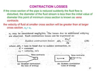 CONTRACTION LOSSES
If the cross section of the pipe is reduced suddenly the fluid flow is
disturbed, the diameter of the fluid stream is less than the initial value of
diameter this point of minimum cross section is known as vena
contracta.
the velocity of fluid at smaller cross section will be greater than at larger
cross section, u2> u1
21
 