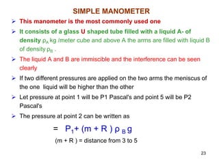 SIMPLE MANOMETER
 This manometer is the most commonly used one
 It consists of a glass U shaped tube filled with a liquid A- of
density ρA kg /meter cube and above A the arms are filled with liquid B
of density ρB .
 The liquid A and B are immiscible and the interference can be seen
clearly
 If two different pressures are applied on the two arms the meniscus of
the one liquid will be higher than the other
 Let pressure at point 1 will be P1 Pascal's and point 5 will be P2
Pascal's
 The pressure at point 2 can be written as
= P1+ (m + R ) ρ B g
(m + R ) = distance from 3 to 5
23
 