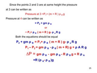 Since the points 2 and 3 are at same height the pressure
at 3 can be written as
Pressure at 3 =P1+ (m + R ) ρ B g
Pressure at 4 can be written as
= P2 + gm ρ B
or
= P1+ ρ B ( m + R ) g- ρ a R g
Both the equations should be equal
P2 + gm ρ B = P1+ ρ B ( m + R ) g- ρ a R g
P1 – P2 = gm ρ B - ρ B ( m + R) g + ρ A R g
∆P = gm ρ B - gm ρ B - R ρ B g + R ρ A
=R (ρ A- ρ B )g
25
 