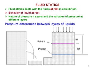 FLUID STATICS
 Fluid statics deals with the fluids at rest in equilibrium,
 Behavior of liquid at rest
 Nature of pressure it exerts and the variation of pressure at
different layers
Pressure differences between layers of liquids
h1
h2
Point 1
Point 2
3
 