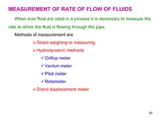 MEASUREMENT OF RATE OF FLOW OF FLUIDS
When ever fluid are used in a process it is necessary to measure the
rate at which the fluid is flowing through the pipe,
Methods of measurement are
Direct weighing or measuring
Hydrodynamic methods
Orifice meter
Venturi meter
Pitot meter
Rotameter
Direct displacement meter
30
 
