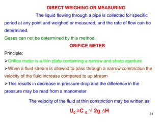 DIRECT WEIGHING OR MEASURING
The liquid flowing through a pipe is collected for specific
period at any point and weighed or measured, and the rate of flow can be
determined.
Gases can not be determined by this method.
ORIFICE METER
Principle:
Orifice meter is a thin plate containing a narrow and sharp aperture
When a fluid stream is allowed to pass through a narrow constriction the
velocity of the fluid increase compared to up stream
This results in decrease in pressure drop and the difference in the
pressure may be read from a manometer
The velocity of the fluid at thin constriction may be written as
U0 =C 0 √ 2g ∆H 31
 