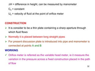 ∆H = difference in height, can be measured by manometer
C0 = constant
U0 = velocity of fluid at the point of orifice meter
CONSTRUCTION
 It is consider to be a thin plate containing a sharp aperture through
which fluid flows
 Normally it is placed between long straight pipes
 For present discussion plate is introduced into pipe and manometer is
connected at points A and B
WORKING
 Orifice meter is referred as the variable head meter, ie it measure the
variation in the pressure across a fixed construction placed in the path
of flow
32
 