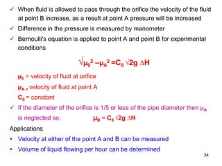  When fluid is allowed to pass through the orifice the velocity of the fluid
at point B increase, as a result at point A pressure will be increased
 Difference in the pressure is measured by manometer
 Bernoulli's equation is applied to point A and point B for experimental
conditions
√µ0
2 –µA
2 =C0 √2g ∆H
µ0 = velocity of fluid at orifice
µA = velocity of fluid at point A
C0 = constant
 If the diameter of the orifice is 1/5 or less of the pipe diameter then µA
is neglected so, µ0 = C0 √2g ∆H
Applications
 Velocity at either of the point A and B can be measured
 Volume of liquid flowing per hour can be determined
34
 