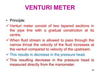 VENTURI METER
• Principle:
 Venturi meter consist of two tapered sections in
the pipe line with a gradual constriction at its
centre.
 When fluid stream is allowed to pass through the
narrow throat the velocity of the fluid increases at
the venturi compared to velocity of the upstream.
 This results in decrease in the pressure head.
 This resulting decrease in the pressure head is
measured directly from the manometer.
35
 