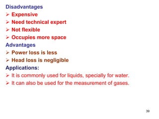 Disadvantages
 Expensive
 Need technical expert
 Not flexible
 Occupies more space
Advantages
 Power loss is less
 Head loss is negligible
Applications:
 It is commonly used for liquids, specially for water.
 It can also be used for the measurement of gases.
39
 