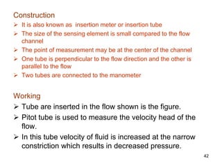 Construction
 It is also known as insertion meter or insertion tube
 The size of the sensing element is small compared to the flow
channel
 The point of measurement may be at the center of the channel
 One tube is perpendicular to the flow direction and the other is
parallel to the flow
 Two tubes are connected to the manometer
Working
 Tube are inserted in the flow shown is the figure.
 Pitot tube is used to measure the velocity head of the
flow.
 In this tube velocity of fluid is increased at the narrow
constriction which results in decreased pressure.
42
 