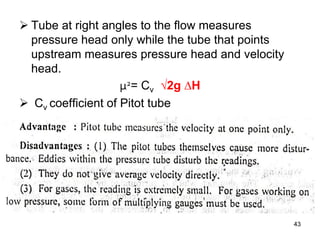  Tube at right angles to the flow measures
pressure head only while the tube that points
upstream measures pressure head and velocity
head.
µ2= Cv √2g ∆H
 Cv coefficient of Pitot tube
43
 