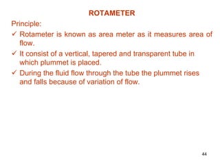 ROTAMETER
Principle:
 Rotameter is known as area meter as it measures area of
flow.
 It consist of a vertical, tapered and transparent tube in
which plummet is placed.
 During the fluid flow through the tube the plummet rises
and falls because of variation of flow.
44
 