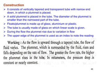 Construction
 It consists of vertically tapered and transparent tube with narrow end
down, in which a plummet is placed.
 A solid plummet is placed in the tube. The diameter of the plummet is
smaller than the narrowest part of the tube.
 Floats/plummet is made up of glass, aluminium or plastic.
 The tube is usually made of glass on which linear scale is given.
 During the flow the plummet rise due to variation in flow
 The upper edge of the plummet is used as an index to note the reading
46
 