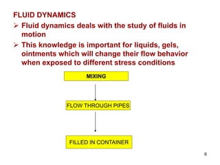 FLUID DYNAMICS
 Fluid dynamics deals with the study of fluids in
motion
 This knowledge is important for liquids, gels,
ointments which will change their flow behavior
when exposed to different stress conditions
MIXING
FLOW THROUGH PIPES
FILLED IN CONTAINER
6
 