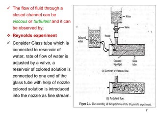  The flow of fluid through a
closed channel can be
viscous or turbulent and it can
be observed by;
 Reynolds experiment
 Consider Glass tube which is
connected to reservoir of
water, rate of flow of water is
adjusted by a valve, a
reservoir of colored solution is
connected to one end of the
glass tube with help of nozzle
colored solution is introduced
into the nozzle as fine stream.
7
 