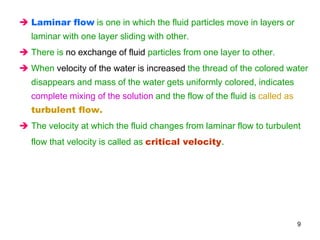  Laminar flow is one in which the fluid particles move in layers or
laminar with one layer sliding with other.
 There is no exchange of fluid particles from one layer to other.
 When velocity of the water is increased the thread of the colored water
disappears and mass of the water gets uniformly colored, indicates
complete mixing of the solution and the flow of the fluid is called as
turbulent flow.
 The velocity at which the fluid changes from laminar flow to turbulent
flow that velocity is called as critical velocity.
9
 