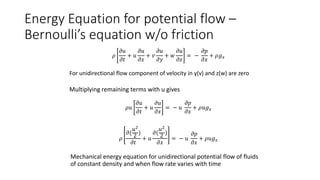 Energy Equation for potential flow –
Bernoulli’s equation w/o friction
𝜌
𝜕𝑢
𝜕𝑡
+ 𝑢
𝜕𝑢
𝜕𝑥
+ 𝑣
𝜕𝑢
𝜕𝑦
+ 𝑤
𝜕𝑢
𝜕𝑧
= −
𝜕𝑝
𝜕𝑥
+ 𝜌𝑔𝑥
For unidirectional flow component of velocity in y(v) and z(w) are zero
Multiplying remaining terms with u gives
𝜌𝑢
𝜕𝑢
𝜕𝑡
+ 𝑢
𝜕𝑢
𝜕𝑥
= − 𝑢
𝜕𝑝
𝜕𝑥
+ 𝜌𝑢𝑔𝑥
𝜌
𝜕(
𝑢2
2 )
𝜕𝑡
+ 𝑢
𝜕(
𝑢2
2 )
𝜕𝑥
= − 𝑢
𝜕𝑝
𝜕𝑥
+ 𝜌𝑢𝑔𝑥
Mechanical energy equation for unidirectional potential flow of fluids
of constant density and when flow rate varies with time
 