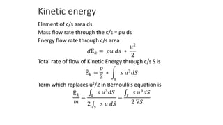 Kinetic energy
Element of c/s area ds
Mass flow rate through the c/s = ρu ds
Energy flow rate through c/s area
𝑑Ë𝑘 = 𝜌𝑢 𝑑𝑠 ∗
𝑢2
2
Total rate of flow of Kinetic Energy through c/s S is
Ë𝑘 =
𝜌
2
∗
𝑠
𝑠 𝑢3𝑑𝑆
Term which replaces u2/2 in Bernoulli’s equation is
Ë𝑘
𝑚
= 𝑠
𝑠 𝑢3
𝑑𝑆
2 𝑠
𝑠 𝑢 𝑑𝑆
= 𝑠
𝑠 𝑢3
𝑑𝑆
2 Ṽ𝑆
 