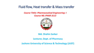 Fluid flow, Heat transfer & Mass transfer
Md. Shahin Sarker
Lecturer, Dept. of Pharmacy
Jashore University of Science & Technology (JUST)
Course Tittle: Pharmaceutical Engineering- I
Course N0.:PHAR 3113
 