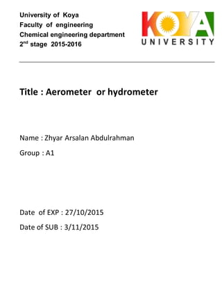 University of Koya
Faculty of engineering
Chemical engineering department
2nd
stage 2015-2016
Title : Aerometer or hydrometer
Name : Zhyar Arsalan Abdulrahman
Group : A1
Date of EXP : 27/10/2015
Date of SUB : 3/11/2015
 