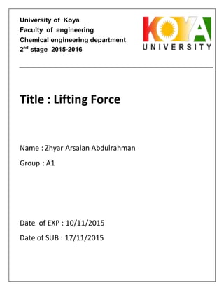 University of Koya
Faculty of engineering
Chemical engineering department
2nd
stage 2015-2016
Title : Lifting Force
Name : Zhyar Arsalan Abdulrahman
Group : A1
Date of EXP : 10/11/2015
Date of SUB : 17/11/2015
 