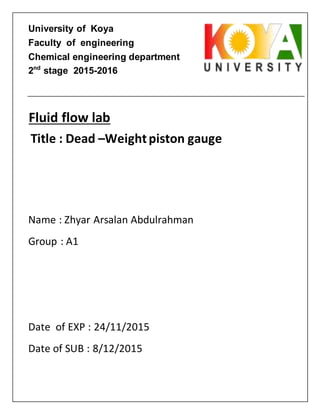 University of Koya
Faculty of engineering
Chemical engineering department
2nd
stage 2015-2016
Title : Dead –Weightpiston gauge
Name : Zhyar Arsalan Abdulrahman
Group : A1
Date of EXP : 24/11/2015
Date of SUB : 8/12/2015
Fluid flow lab
 