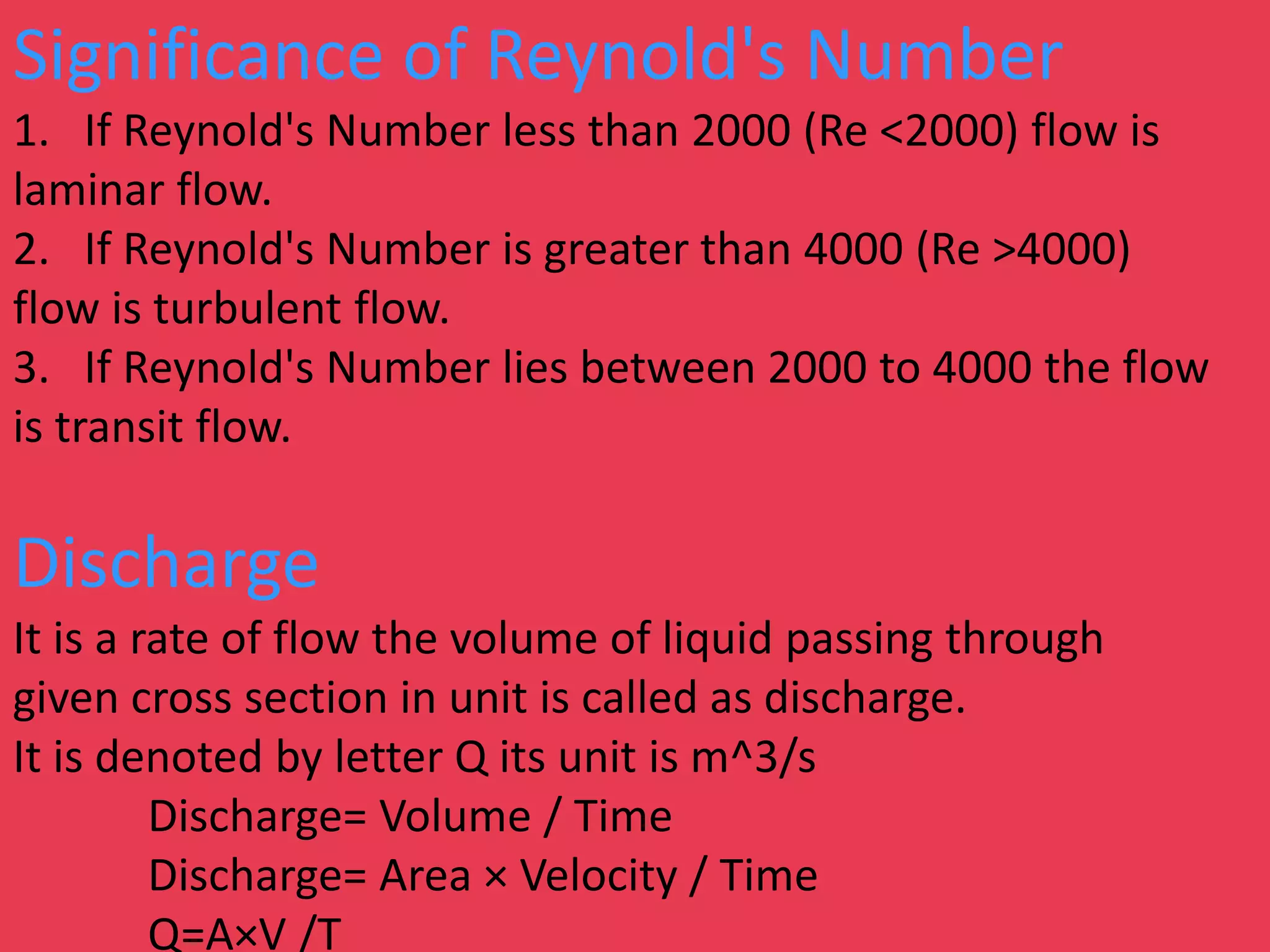 Significance of Reynold's Number
1. If Reynold's Number less than 2000 (Re <2000) flow is
laminar flow.
2. If Reynold's Number is greater than 4000 (Re >4000)
flow is turbulent flow.
3. If Reynold's Number lies between 2000 to 4000 the flow
is transit flow.
Discharge
It is a rate of flow the volume of liquid passing through
given cross section in unit is called as discharge.
It is denoted by letter Q its unit is m^3/s
Discharge= Volume / Time
Discharge= Area × Velocity / Time
Q=A×V /T
 
