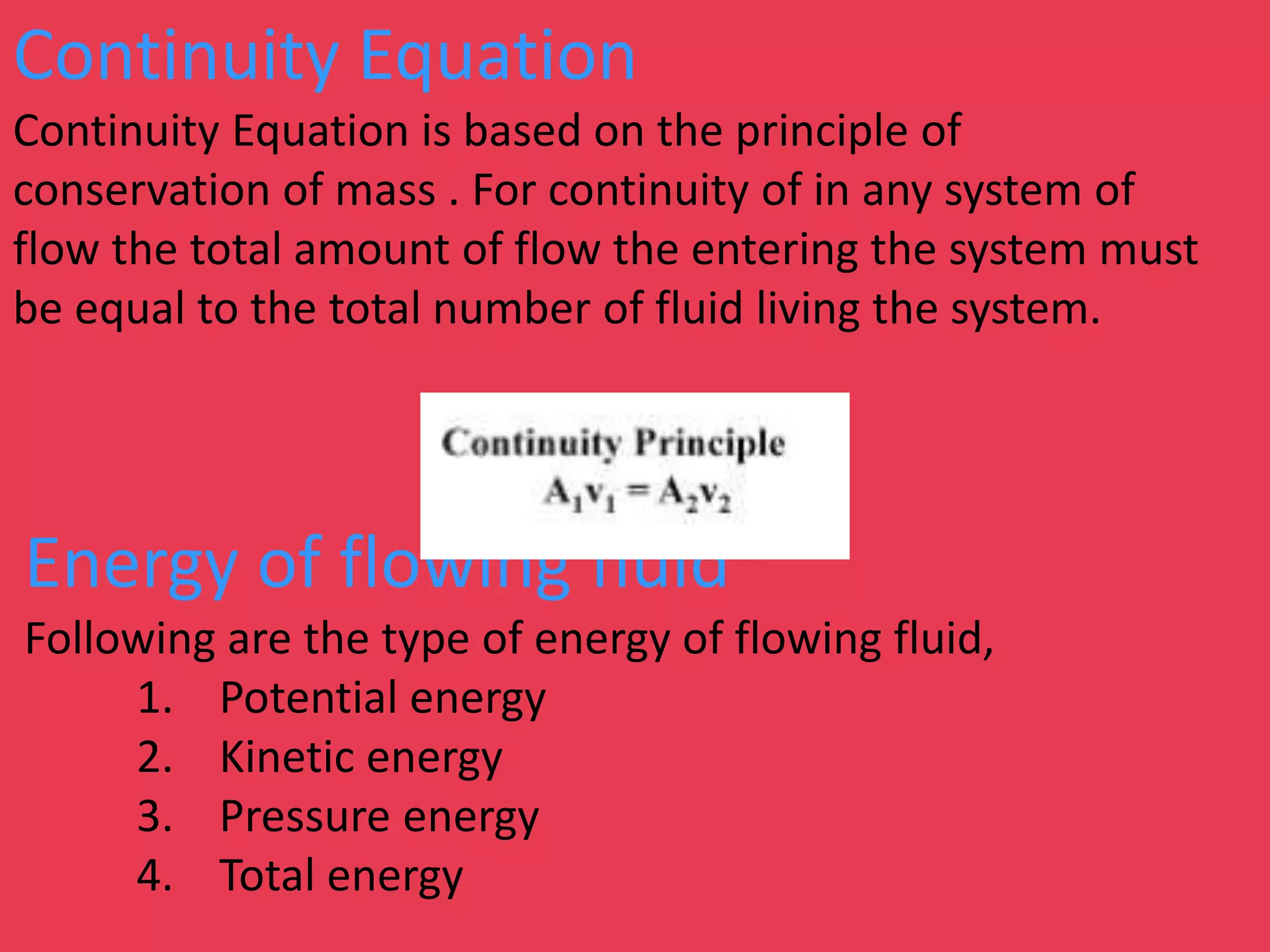 Continuity Equation
Continuity Equation is based on the principle of
conservation of mass . For continuity of in any system of
flow the total amount of flow the entering the system must
be equal to the total number of fluid living the system.
Energy of flowing fluid
Following are the type of energy of flowing fluid,
1. Potential energy
2. Kinetic energy
3. Pressure energy
4. Total energy
 