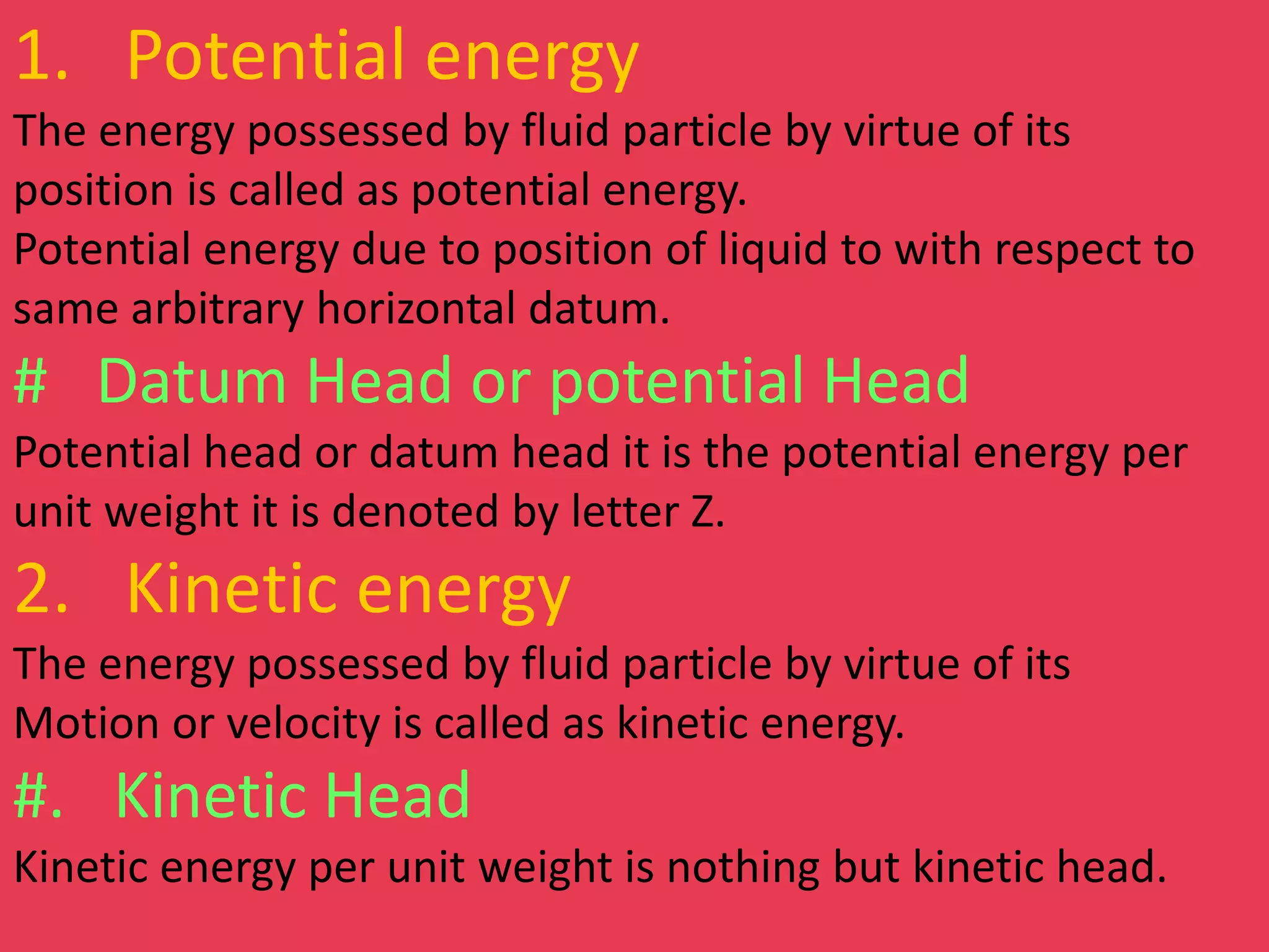 1. Potential energy
The energy possessed by fluid particle by virtue of its
position is called as potential energy.
Potential energy due to position of liquid to with respect to
same arbitrary horizontal datum.
# Datum Head or potential Head
Potential head or datum head it is the potential energy per
unit weight it is denoted by letter Z.
2. Kinetic energy
The energy possessed by fluid particle by virtue of its
Motion or velocity is called as kinetic energy.
#. Kinetic Head
Kinetic energy per unit weight is nothing but kinetic head.
 