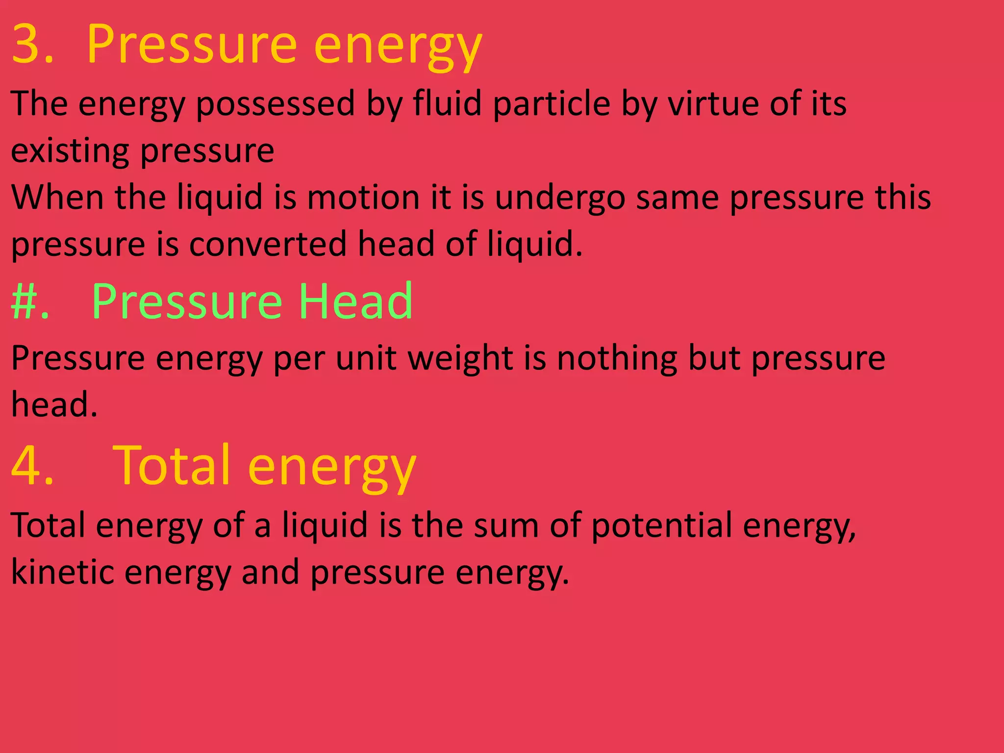 3. Pressure energy
The energy possessed by fluid particle by virtue of its
existing pressure
When the liquid is motion it is undergo same pressure this
pressure is converted head of liquid.
#. Pressure Head
Pressure energy per unit weight is nothing but pressure
head.
4. Total energy
Total energy of a liquid is the sum of potential energy,
kinetic energy and pressure energy.
 