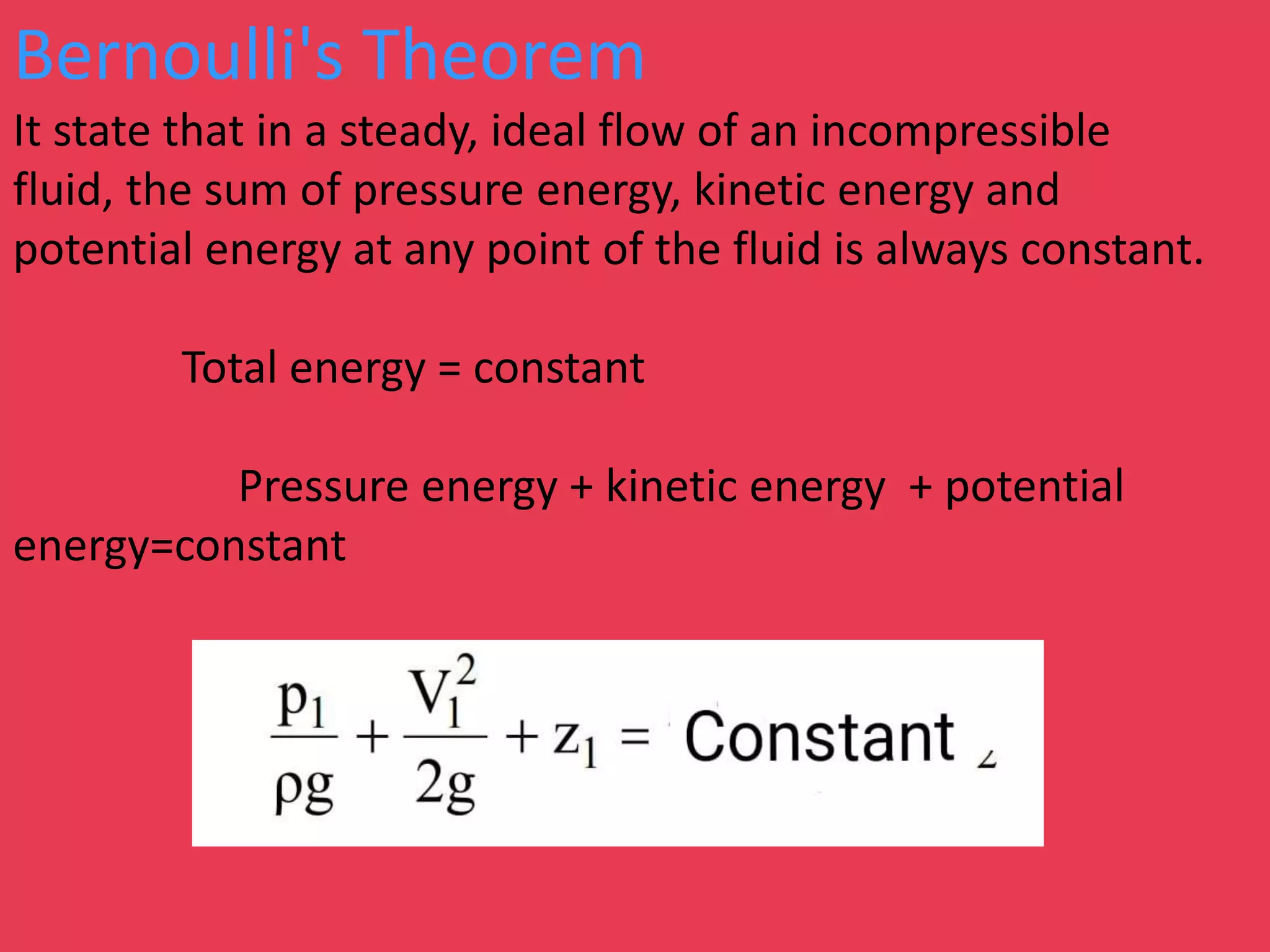 Bernoulli's Theorem
It state that in a steady, ideal flow of an incompressible
fluid, the sum of pressure energy, kinetic energy and
potential energy at any point of the fluid is always constant.
Total energy = constant
Pressure energy + kinetic energy + potential
energy=constant
 