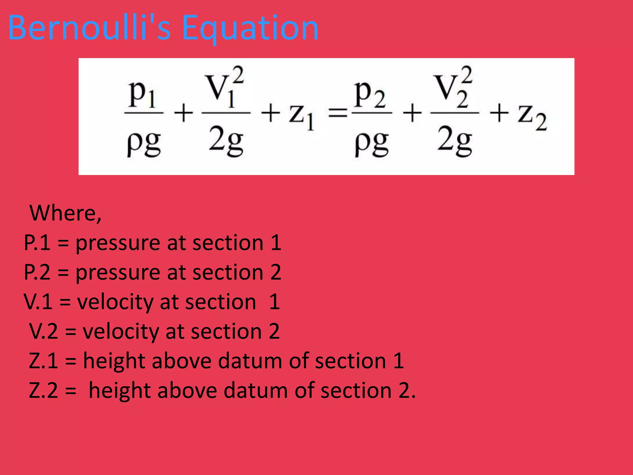 Bernoulli's Equation
Where,
P.1 = pressure at section 1
P.2 = pressure at section 2
V.1 = velocity at section 1
V.2 = velocity at section 2
Z.1 = height above datum of section 1
Z.2 = height above datum of section 2.
 