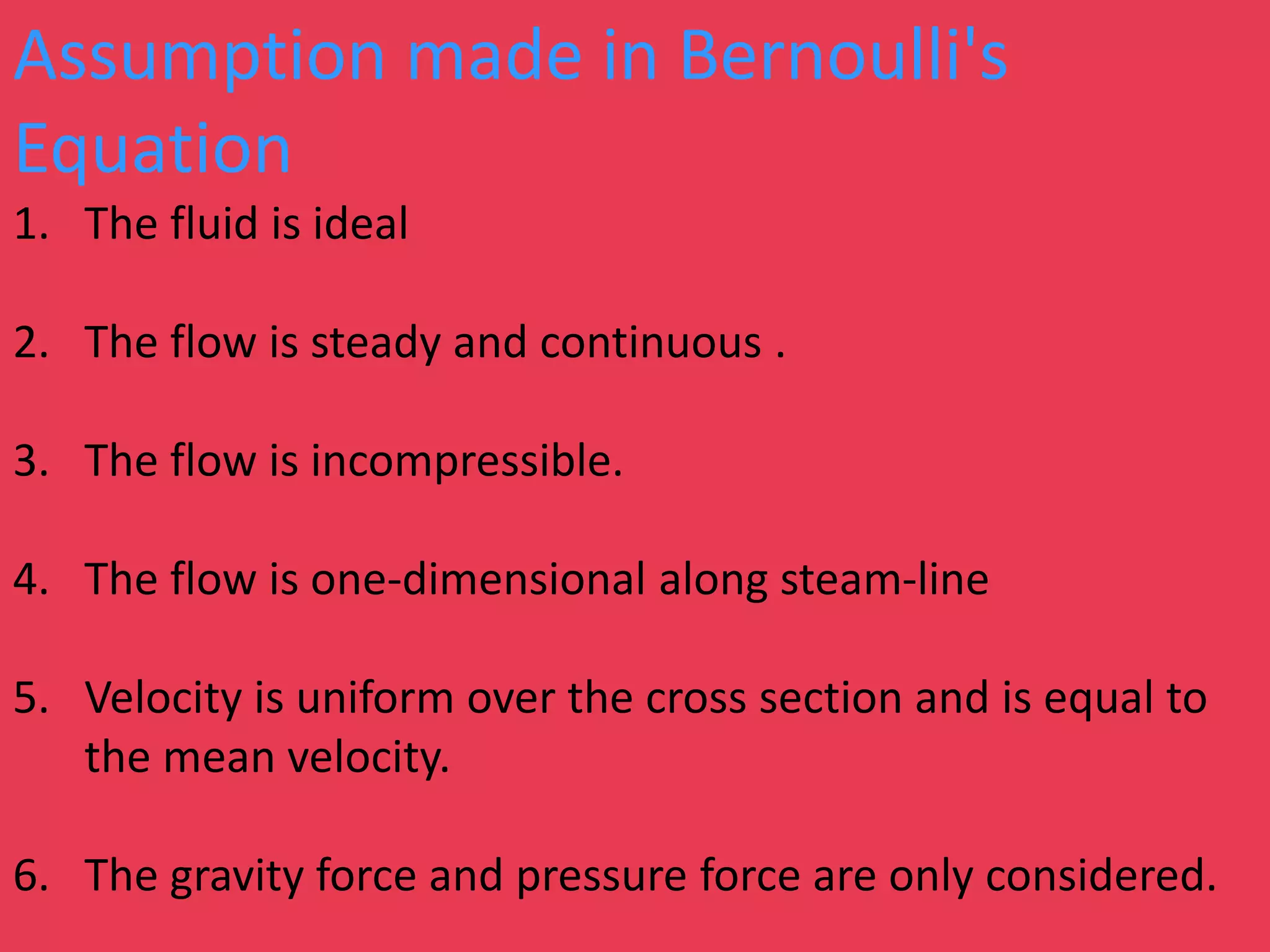 Assumption made in Bernoulli's
Equation
1. The fluid is ideal
2. The flow is steady and continuous .
3. The flow is incompressible.
4. The flow is one-dimensional along steam-line
5. Velocity is uniform over the cross section and is equal to
the mean velocity.
6. The gravity force and pressure force are only considered.
 