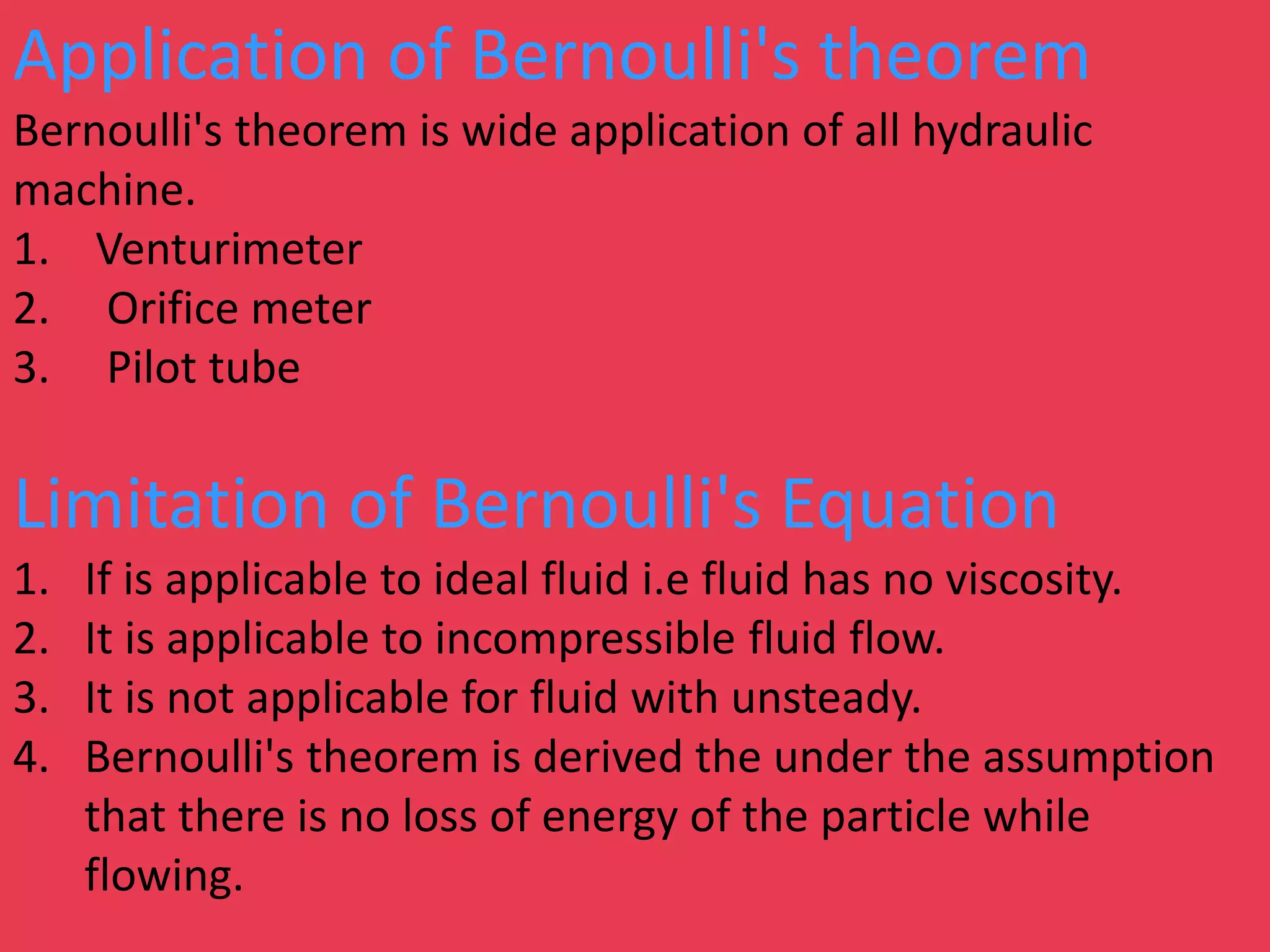Application of Bernoulli's theorem
Bernoulli's theorem is wide application of all hydraulic
machine.
1. Venturimeter
2. Orifice meter
3. Pilot tube
Limitation of Bernoulli's Equation
1. If is applicable to ideal fluid i.e fluid has no viscosity.
2. It is applicable to incompressible fluid flow.
3. It is not applicable for fluid with unsteady.
4. Bernoulli's theorem is derived the under the assumption
that there is no loss of energy of the particle while
flowing.
 