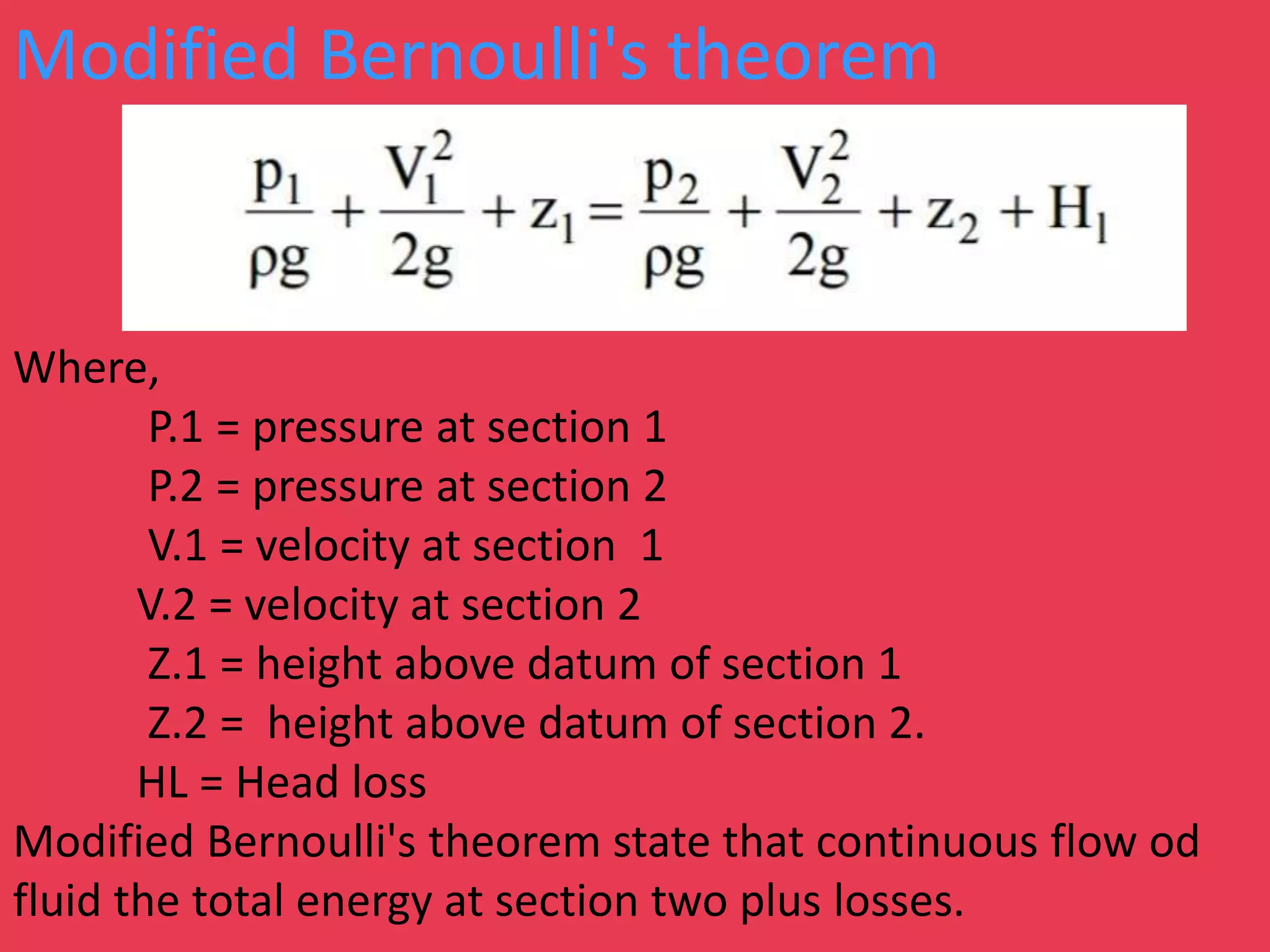 Modified Bernoulli's theorem
Where,
P.1 = pressure at section 1
P.2 = pressure at section 2
V.1 = velocity at section 1
V.2 = velocity at section 2
Z.1 = height above datum of section 1
Z.2 = height above datum of section 2.
HL = Head loss
Modified Bernoulli's theorem state that continuous flow od
fluid the total energy at section two plus losses.
 