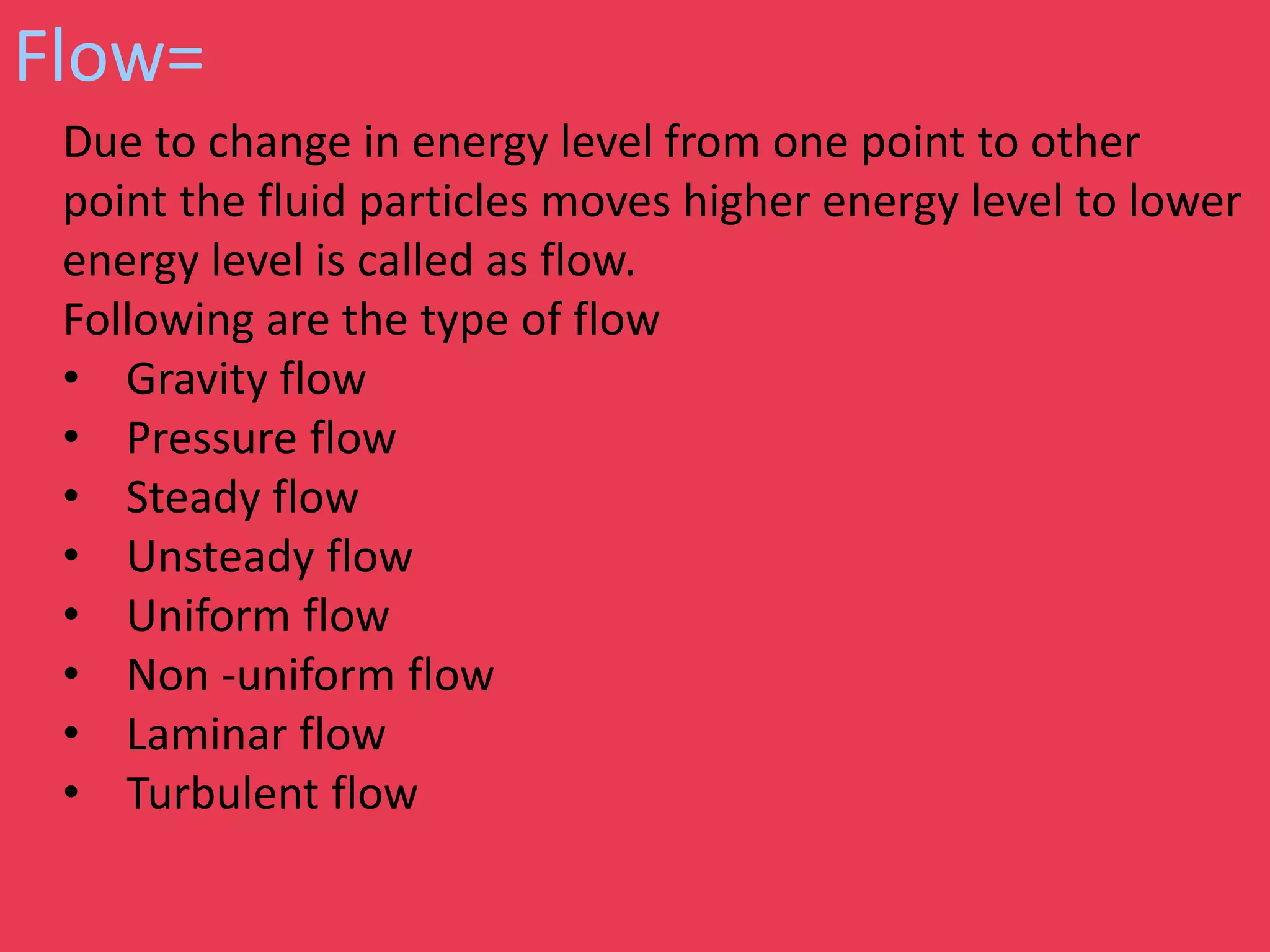 Flow=
Due to change in energy level from one point to other
point the fluid particles moves higher energy level to lower
energy level is called as flow.
Following are the type of flow
• Gravity flow
• Pressure flow
• Steady flow
• Unsteady flow
• Uniform flow
• Non -uniform flow
• Laminar flow
• Turbulent flow
 