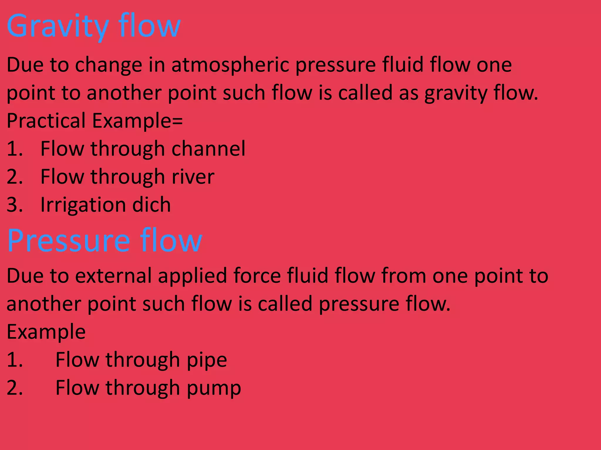 Gravity flow
Due to change in atmospheric pressure fluid flow one
point to another point such flow is called as gravity flow.
Practical Example=
1. Flow through channel
2. Flow through river
3. Irrigation dich
Pressure flow
Due to external applied force fluid flow from one point to
another point such flow is called pressure flow.
Example
1. Flow through pipe
2. Flow through pump
 