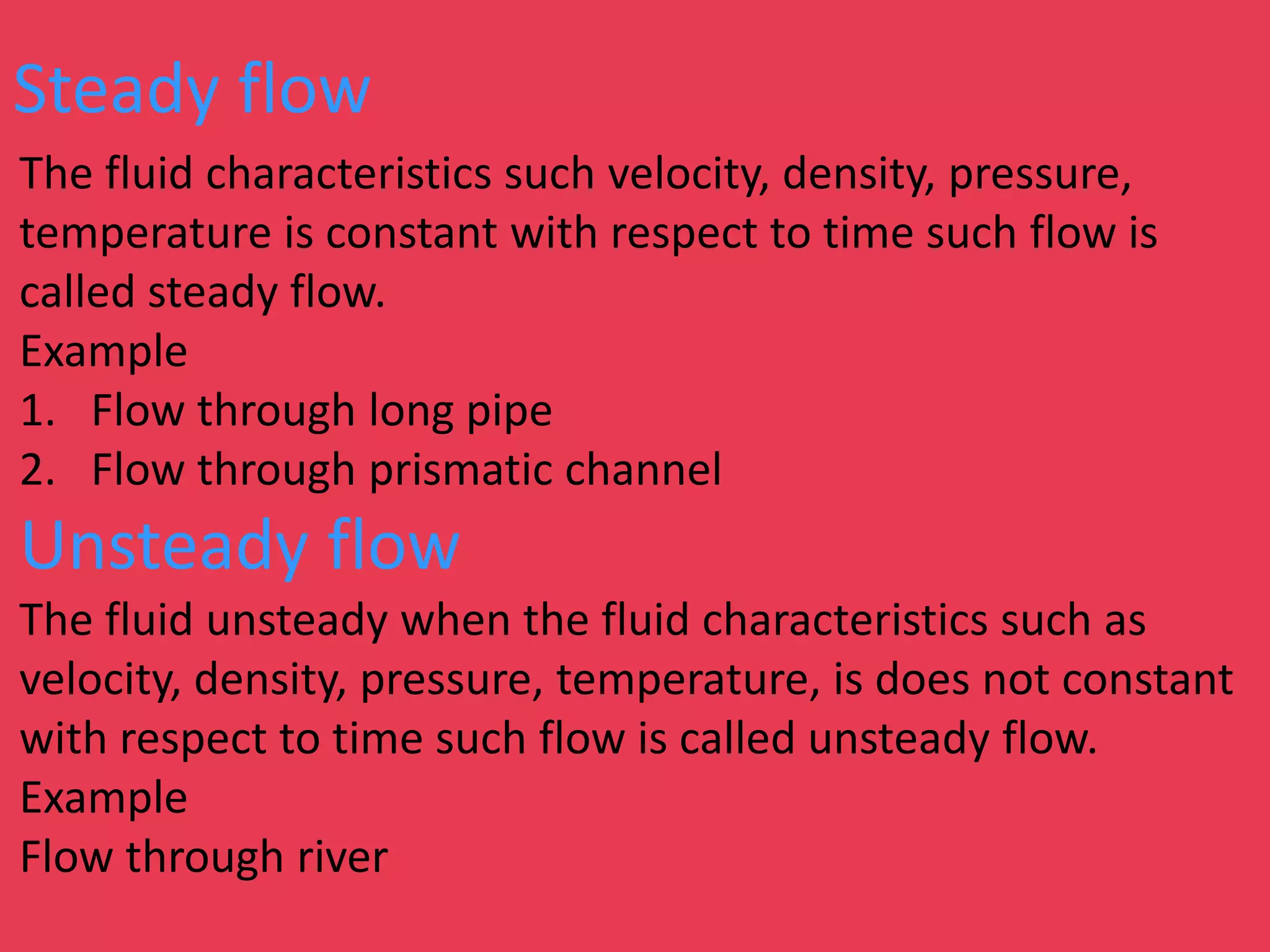 Steady flow
The fluid characteristics such velocity, density, pressure,
temperature is constant with respect to time such flow is
called steady flow.
Example
1. Flow through long pipe
2. Flow through prismatic channel
Unsteady flow
The fluid unsteady when the fluid characteristics such as
velocity, density, pressure, temperature, is does not constant
with respect to time such flow is called unsteady flow.
Example
Flow through river
 