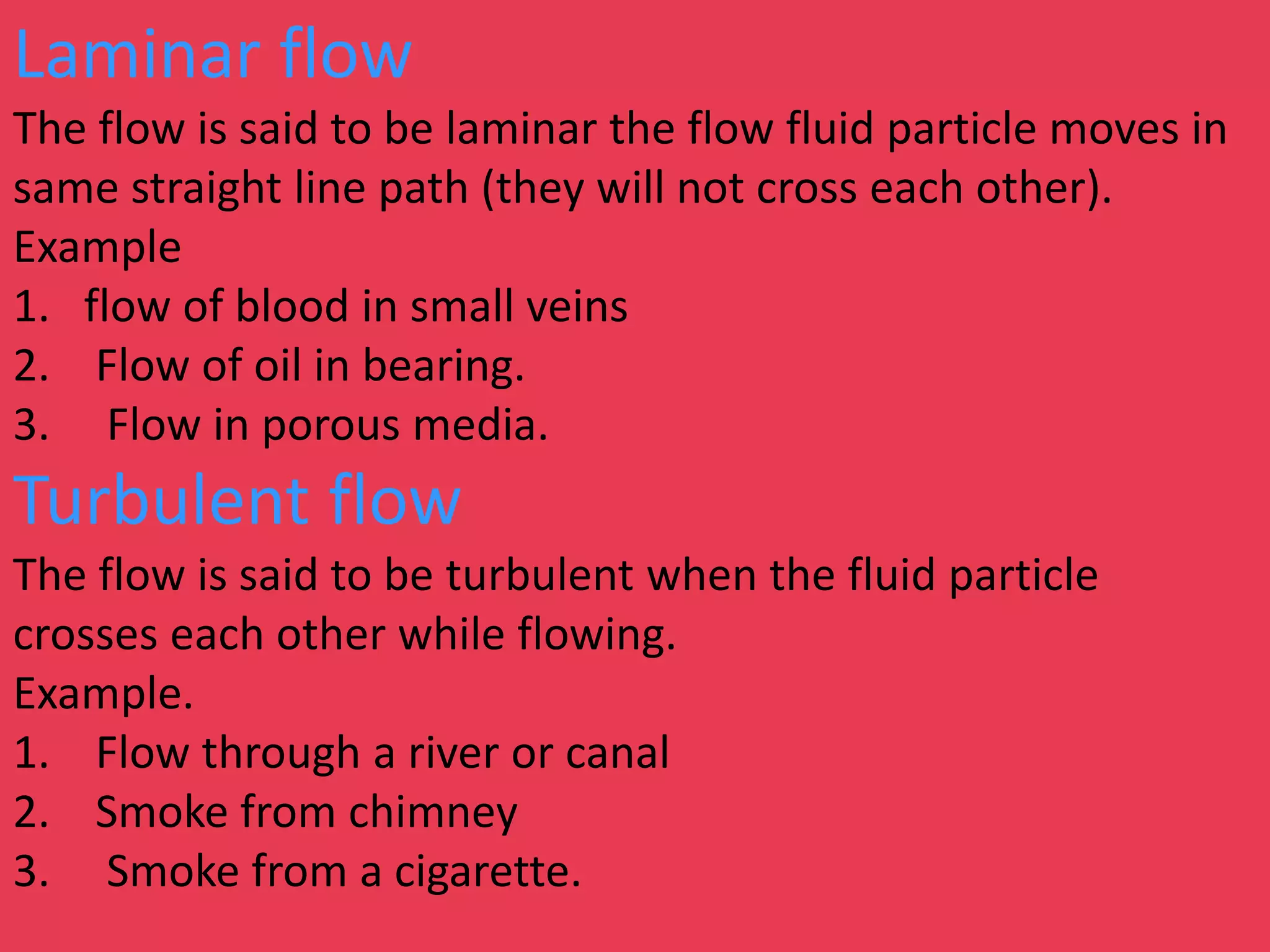 Laminar flow
The flow is said to be laminar the flow fluid particle moves in
same straight line path (they will not cross each other).
Example
1. flow of blood in small veins
2. Flow of oil in bearing.
3. Flow in porous media.
Turbulent flow
The flow is said to be turbulent when the fluid particle
crosses each other while flowing.
Example.
1. Flow through a river or canal
2. Smoke from chimney
3. Smoke from a cigarette.
 
