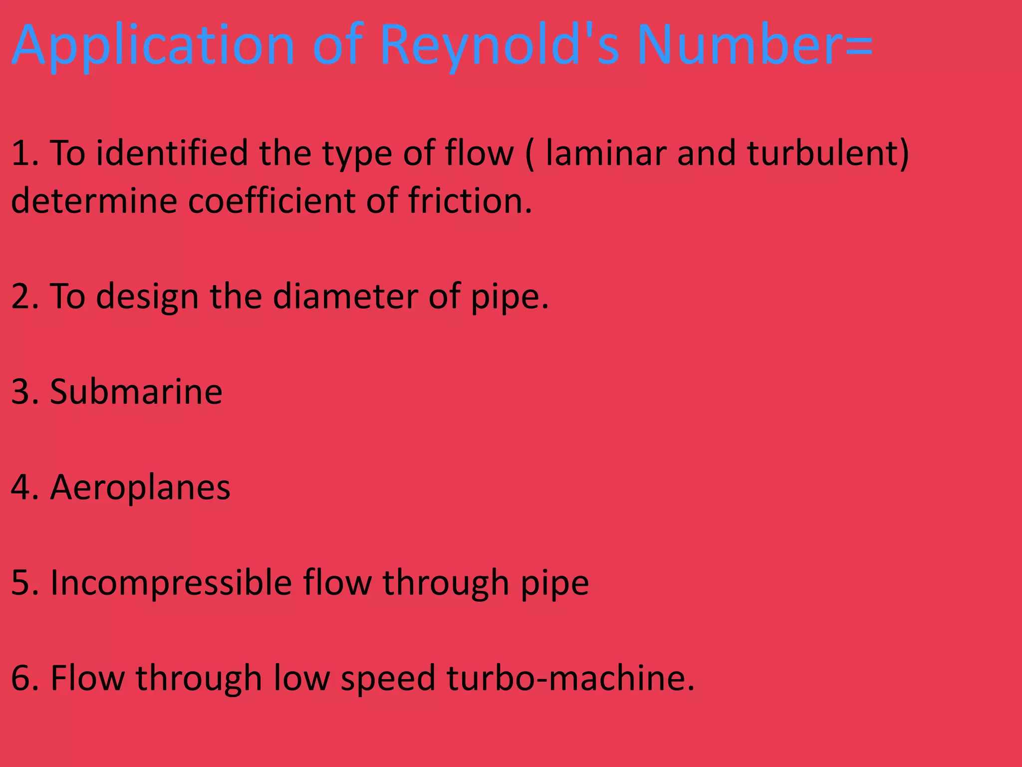 Application of Reynold's Number=
1. To identified the type of flow ( laminar and turbulent)
determine coefficient of friction.
2. To design the diameter of pipe.
3. Submarine
4. Aeroplanes
5. Incompressible flow through pipe
6. Flow through low speed turbo-machine.
 
