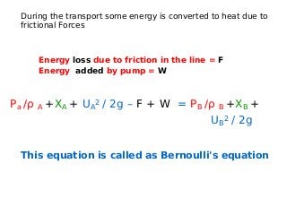 During the transport some energy is converted to heat due to
frictional Forces
Energy loss due to friction in the line = F
Energy added by pump = W
Pa /ρ A +XA + UA
2 / 2g – F + W = PB /ρ B +XB +
UB
2 / 2g
This equation is called as Bernoulli's equation
 